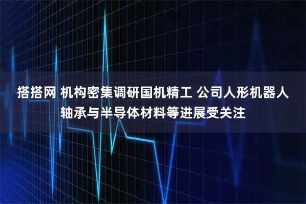 搭搭网 机构密集调研国机精工 公司人形机器人轴承与半导体材料等进展受关注