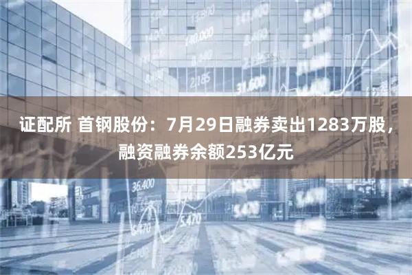 证配所 首钢股份：7月29日融券卖出1283万股，融资融券余额253亿元