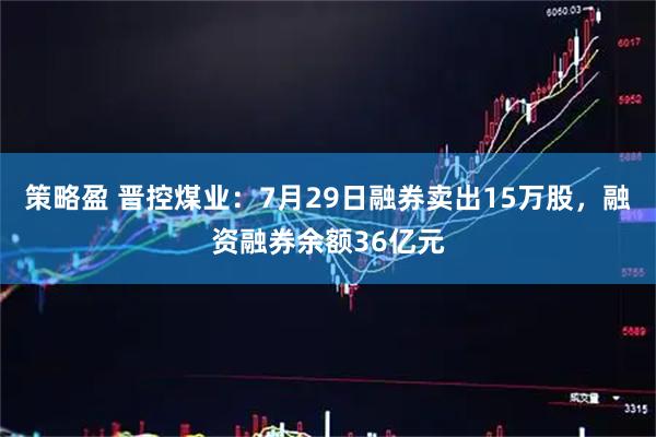 策略盈 晋控煤业：7月29日融券卖出15万股，融资融券余额36亿元