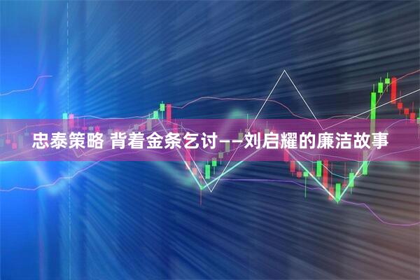 忠泰策略 背着金条乞讨——刘启耀的廉洁故事