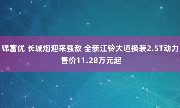 锦富优 长城炮迎来强敌 全新江铃大道换装2.5T动力 售价11.28万元起