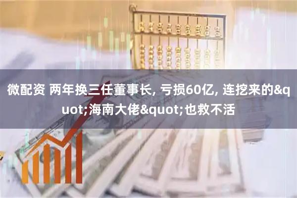 微配资 两年换三任董事长, 亏损60亿, 连挖来的"海南大佬"也救不活