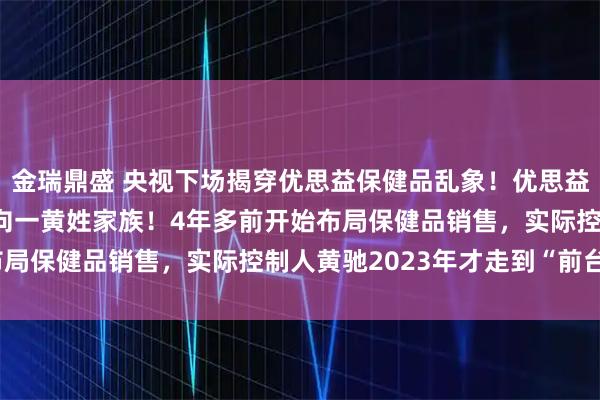 金瑞鼎盛 央视下场揭穿优思益保健品乱象！优思益背后操盘人是谁？或指向一黄姓家族！4年多前开始布局保健品销售，实际控制人黄驰2023年才走到“前台”