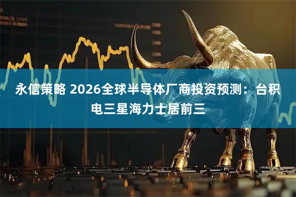 永信策略 2026全球半导体厂商投资预测：台积电三星海力士居前三
