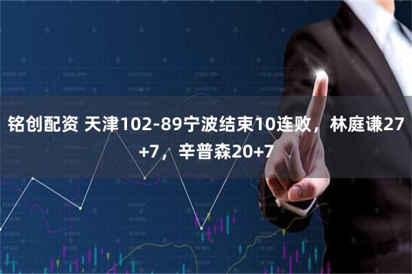 铭创配资 天津102-89宁波结束10连败，林庭谦27+7，辛普森20+7