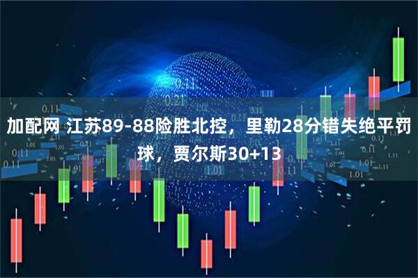 加配网 江苏89-88险胜北控，里勒28分错失绝平罚球，贾尔斯30+13