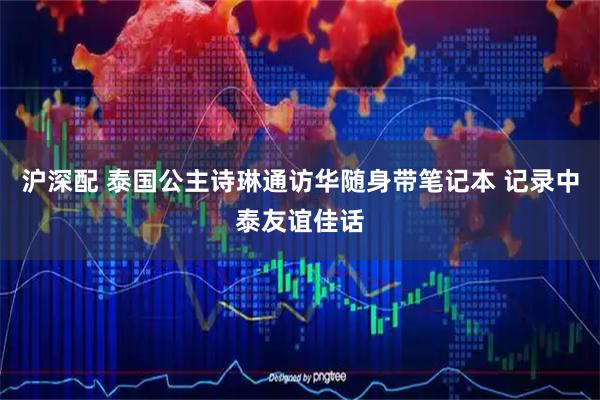 沪深配 泰国公主诗琳通访华随身带笔记本 记录中泰友谊佳话