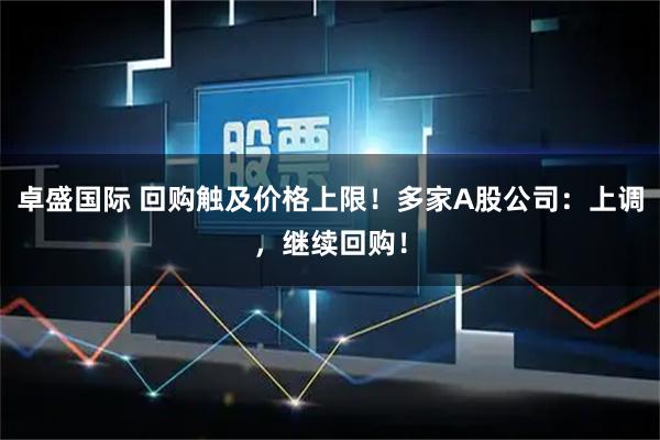 卓盛国际 回购触及价格上限！多家A股公司：上调，继续回购！