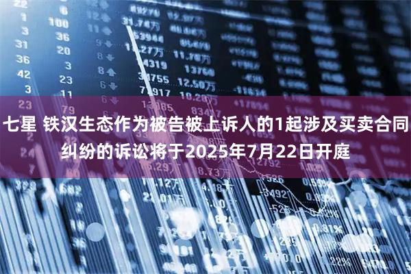 七星 铁汉生态作为被告被上诉人的1起涉及买卖合同纠纷的诉讼将于2025年7月22日开庭